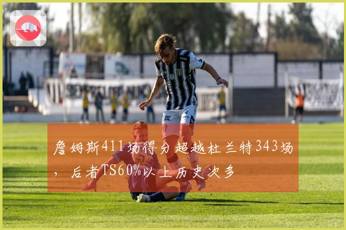 詹姆斯411场得分超越杜兰特343场，后者TS60%以上历史次多