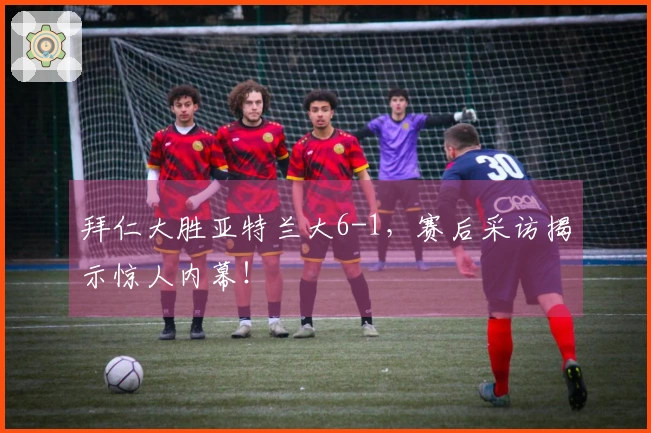 拜仁大胜亚特兰大6-1，赛后采访揭示惊人内幕！