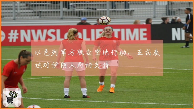 以色列军方联合空地行动，正式表达对伊朗人民的支持