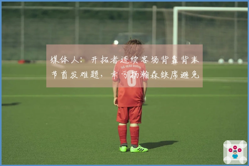 媒体人：开拓者连续客场背靠背末节首发难题，幸亏杨瀚森缺席避免尴尬