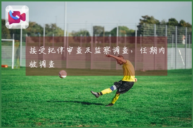 接受纪律审查及监察调查，任期内被调查