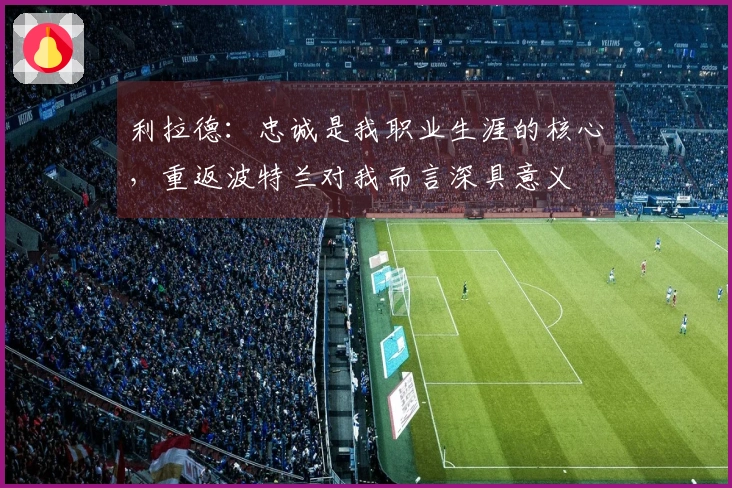 利拉德：忠诚是我职业生涯的核心，重返波特兰对我而言深具意义