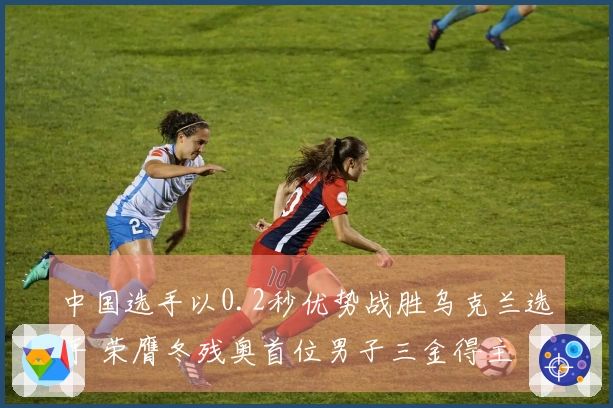 中国选手以0.2秒优势战胜乌克兰选手 荣膺冬残奥首位男子三金得主