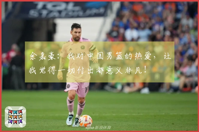 余嘉豪：我对中国男篮的热爱，让我觉得一切付出都意义非凡！