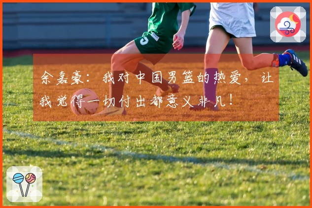 余嘉豪：我对中国男篮的热爱，让我觉得一切付出都意义非凡！